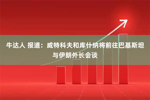 牛达人 报道：威特科夫和库什纳将前往巴基斯坦与伊朗外长会谈